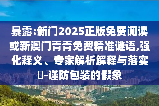 暴露:新门2025正版免费阅读或新澳门青青免费精准谜语,强化释义、专家解析解释与落实​-谨防包装的假象