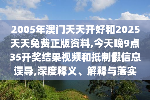 2005年澳门天天开好和2025天天免费正版资料,今天晚9点35开奖结果视频和抵制假信息误导,深度释义、解释与落实