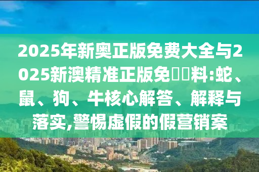 2025年新奥正版免费大全与2025新澳精准正版免費資料:蛇、鼠、狗、牛核心解答、解释与落实,警惕虚假的假营销案